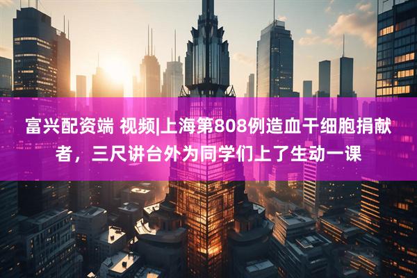 富兴配资端 视频|上海第808例造血干细胞捐献者，三尺讲台外为同学们上了生动一课