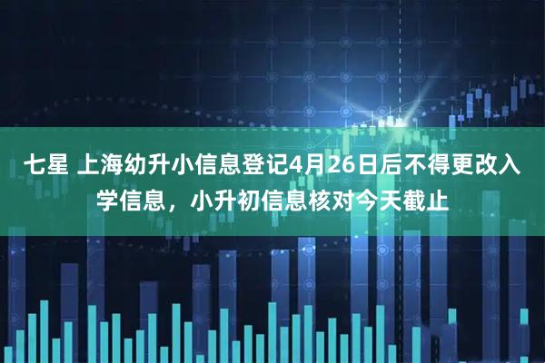 七星 上海幼升小信息登记4月26日后不得更改入学信息，小升初信息核对今天截止