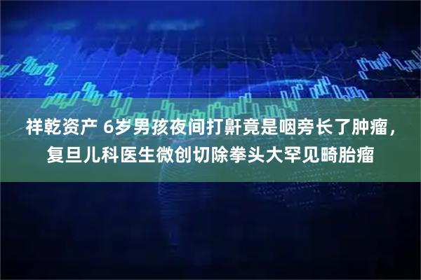 祥乾资产 6岁男孩夜间打鼾竟是咽旁长了肿瘤，复旦儿科医生微创切除拳头大罕见畸胎瘤